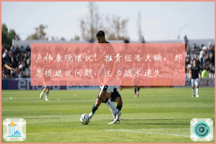 卢伟表现堪忧！推责任洛夫顿，却忽视进攻问题，主力战术迷失