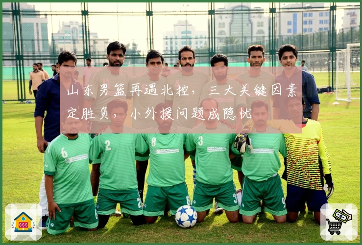 山东男篮再遇北控，三大关键因素定胜负，小外援问题成隐忧