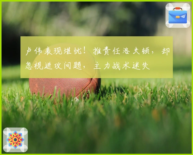 卢伟表现堪忧！推责任洛夫顿，却忽视进攻问题，主力战术迷失