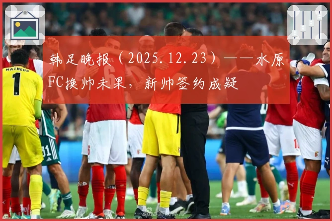 韩足晚报（2025.12.23）——水原FC换帅未果，新帅签约成疑