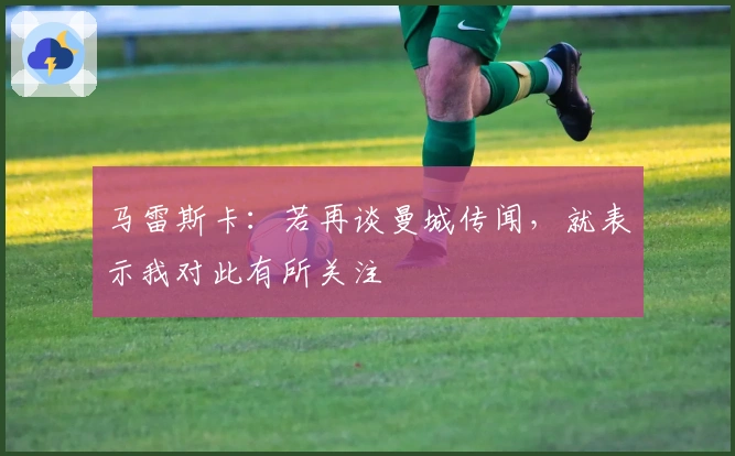 马雷斯卡：若再谈曼城传闻，就表示我对此有所关注