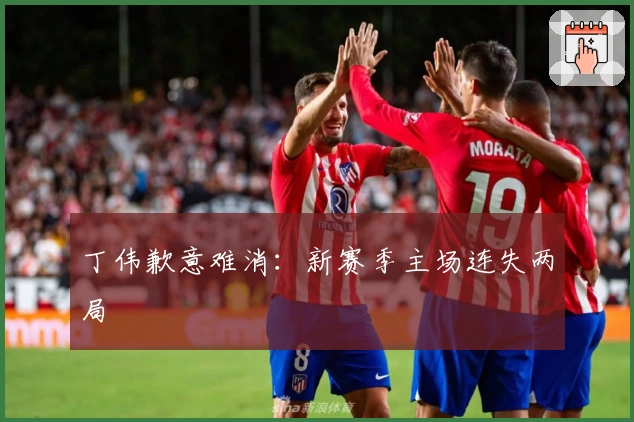 丁伟歉意难消：新赛季主场连失两局