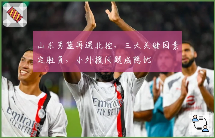 山东男篮再遇北控，三大关键因素定胜负，小外援问题成隐忧