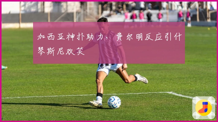 加西亚神扑助力，费尔明反应引什琴斯尼欢笑