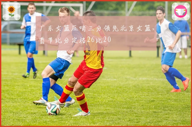 广东女篮压哨三分领先北京女篮，首节比分定格26比20