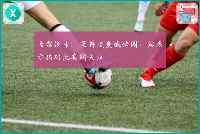 马雷斯卡：若再谈曼城传闻，就表示我对此有所关注