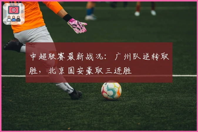 中超联赛最新战况：广州队逆转取胜，北京国安豪取三连胜